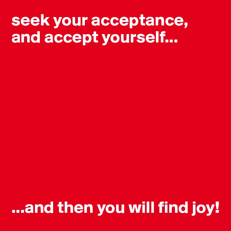 seek your acceptance, and accept yourself...









...and then you will find joy!