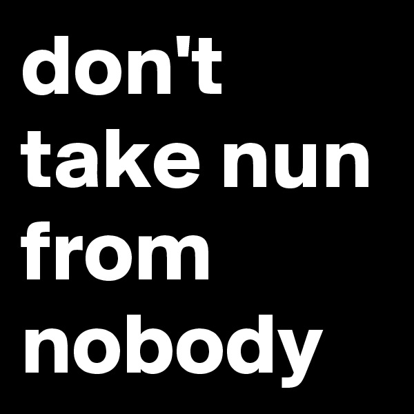 don't take nun from nobody