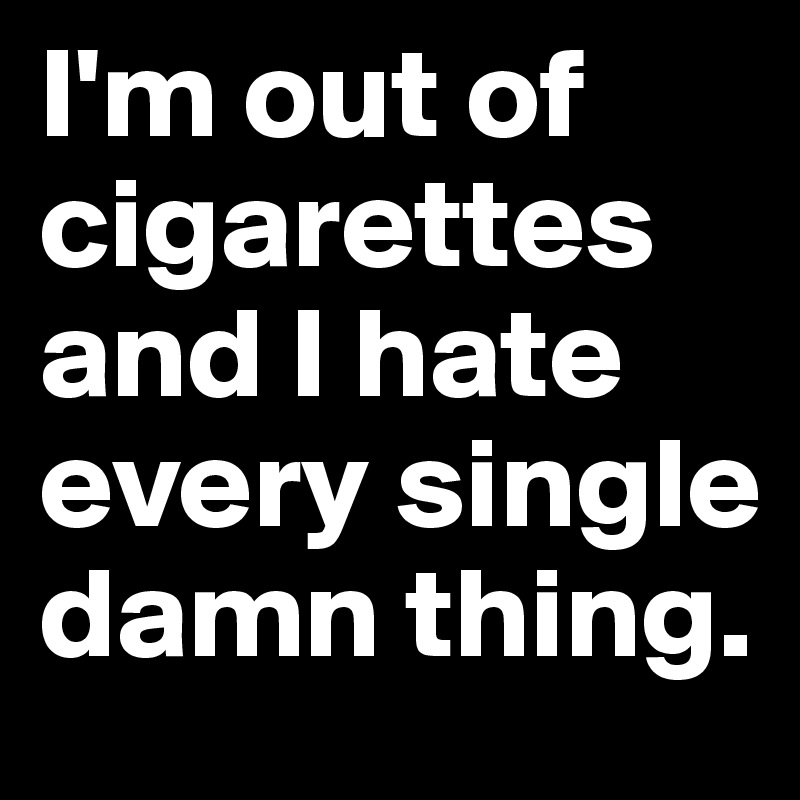 I'm out of cigarettes and I hate every single damn thing.