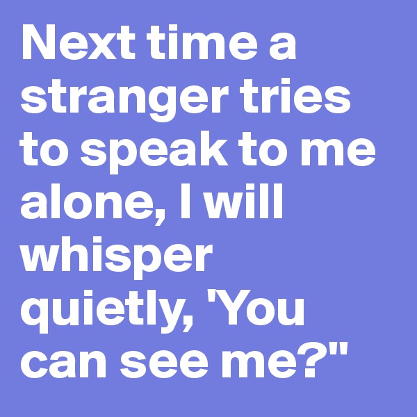 Next time a stranger tries to speak to me alone, I will whisper quietly, 'You can see me?''