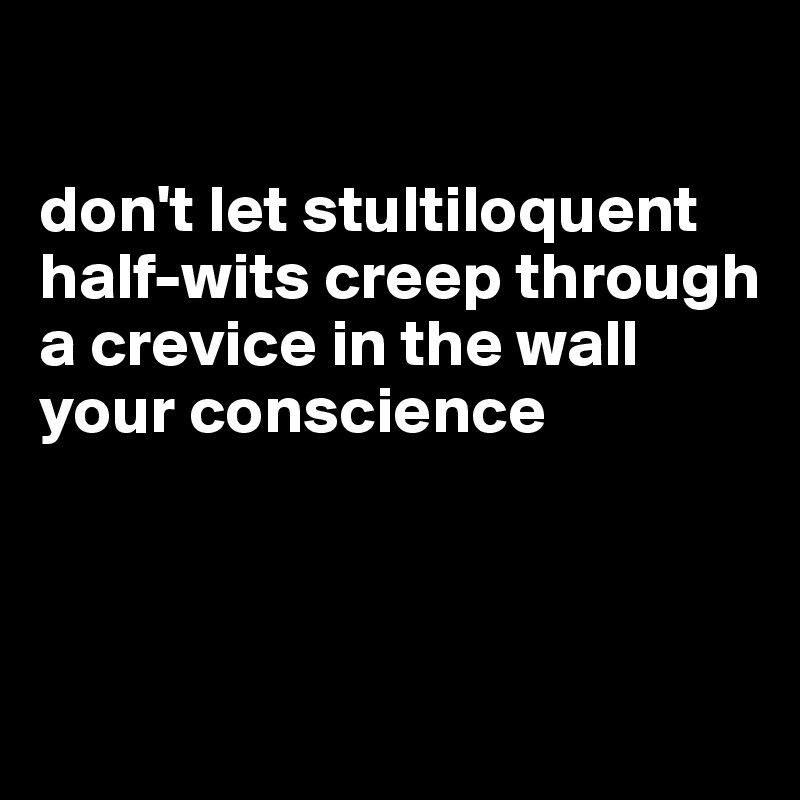 

don't let stultiloquent half-wits creep through a crevice in the wall your conscience




