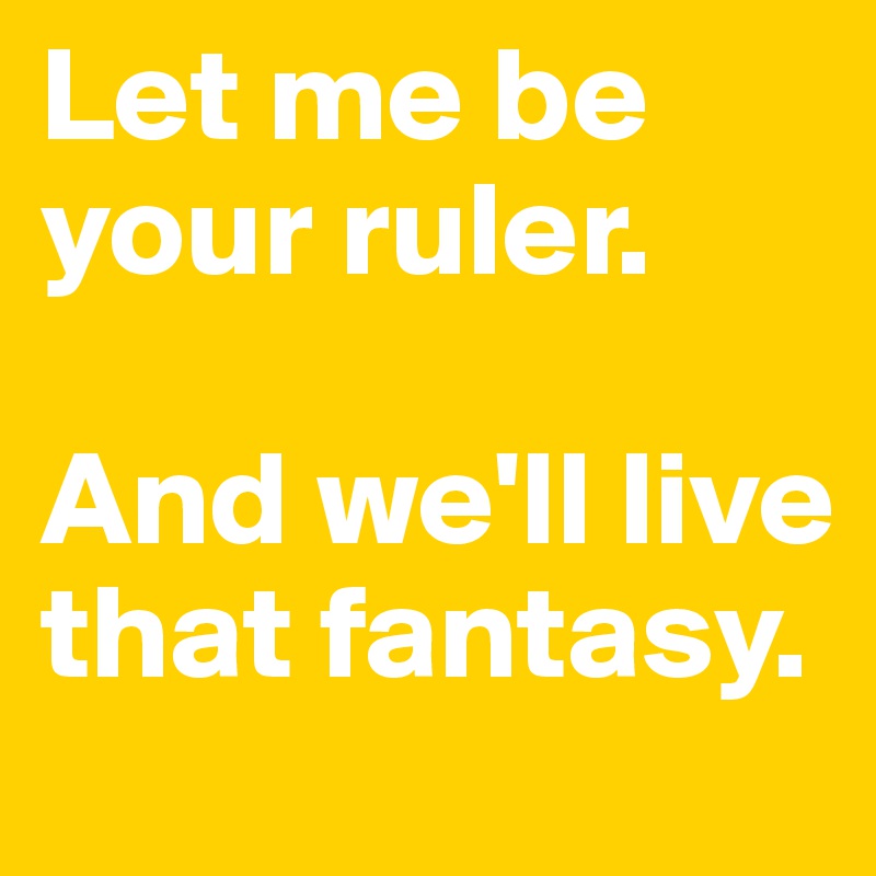 Let me be your ruler. 

And we'll live that fantasy.