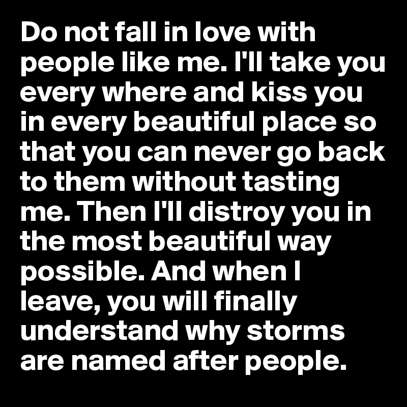 Do not fall in love with people like me. I'll take you every where and kiss you in every beautiful place so that you can never go back to them without tasting me. Then I'll distroy you in the most beautiful way possible. And when I leave, you will finally understand why storms are named after people.