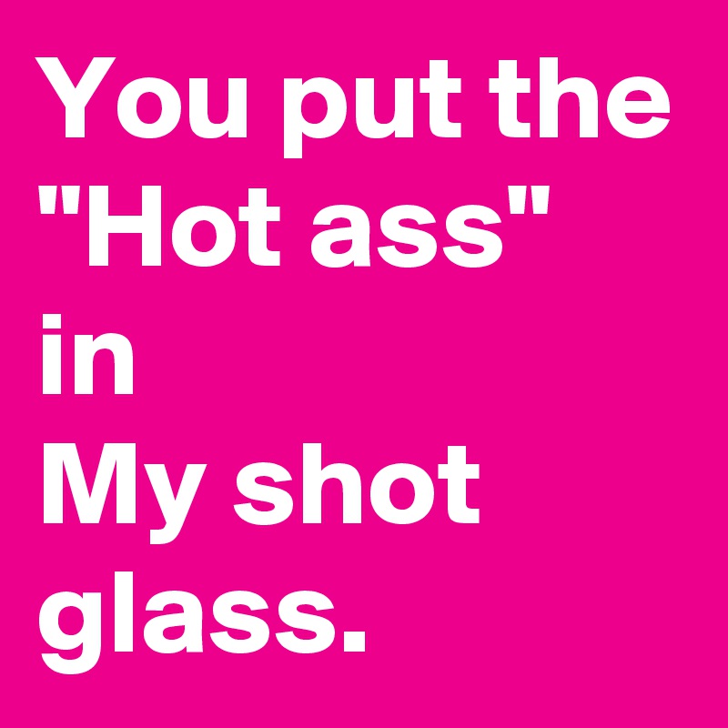 You put the
"Hot ass" in 
My shot glass. 