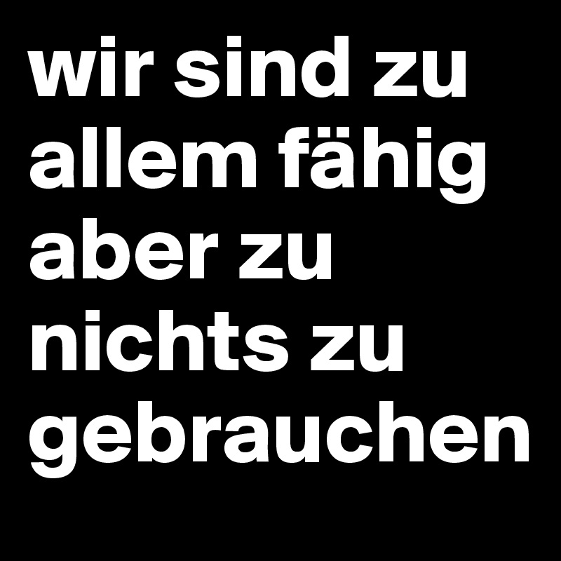 wir sind zu allem fähig aber zu nichts zu gebrauchen