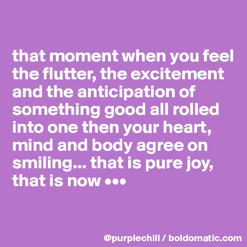 

that moment when you feel the flutter, the excitement and the anticipation of something good all rolled into one then your heart, mind and body agree on smiling... that is pure joy, that is now •••

