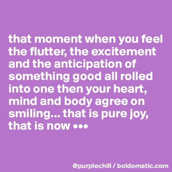 

that moment when you feel the flutter, the excitement and the anticipation of something good all rolled into one then your heart, mind and body agree on smiling... that is pure joy, that is now •••

