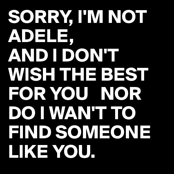 SORRY, I'M NOT ADELE,
AND I DON'T WISH THE BEST FOR YOU   NOR DO I WAN'T TO FIND SOMEONE LIKE YOU.