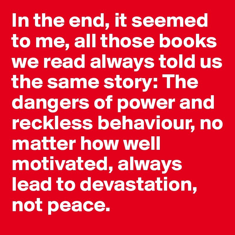 In the end, it seemed
to me, all those books we read always told us the same story: The dangers of power and reckless behaviour, no matter how well motivated, always lead to devastation, not peace. 