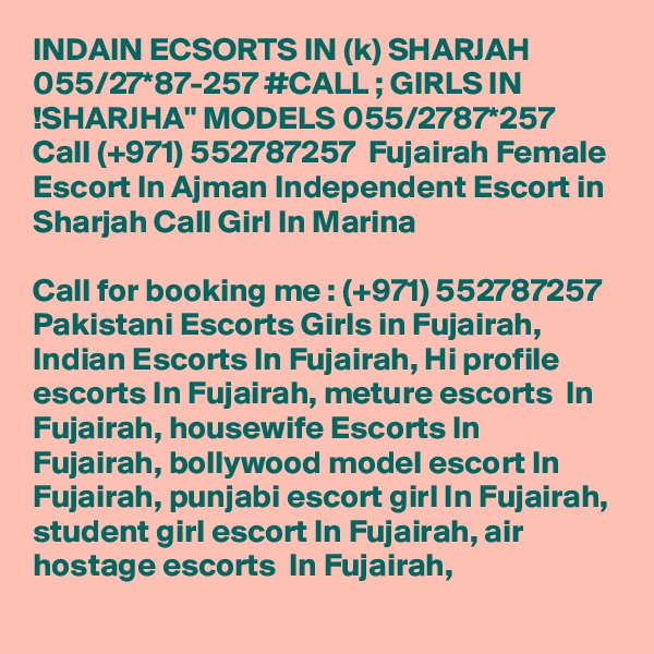 INDAIN ECSORTS IN (k) SHARJAH 055/27*87-257 #CALL ; GIRLS IN !SHARJHA" MODELS 055/2787*257 Call (+971) 552787257  Fujairah Female Escort In Ajman Independent Escort in Sharjah Call Girl In Marina

Call for booking me : (+971) 552787257  Pakistani Escorts Girls in Fujairah, Indian Escorts In Fujairah, Hi profile escorts In Fujairah, meture escorts  In Fujairah, housewife Escorts In Fujairah, bollywood model escort In Fujairah, punjabi escort girl In Fujairah, student girl escort In Fujairah, air hostage escorts  In Fujairah,
