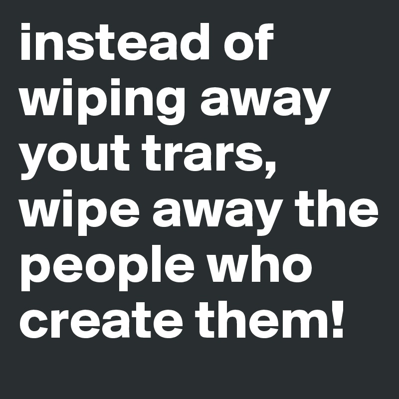 instead of wiping away yout trars, wipe away the people who create them!