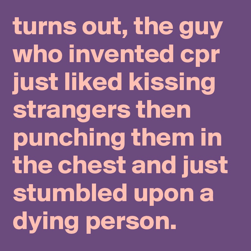 turns out, the guy who invented cpr just liked kissing strangers then punching them in the chest and just stumbled upon a dying person.