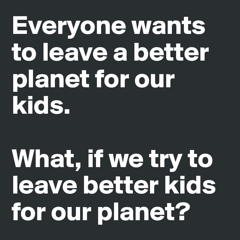 Everyone wants to leave a better planet for our kids.

What, if we try to leave better kids for our planet? 