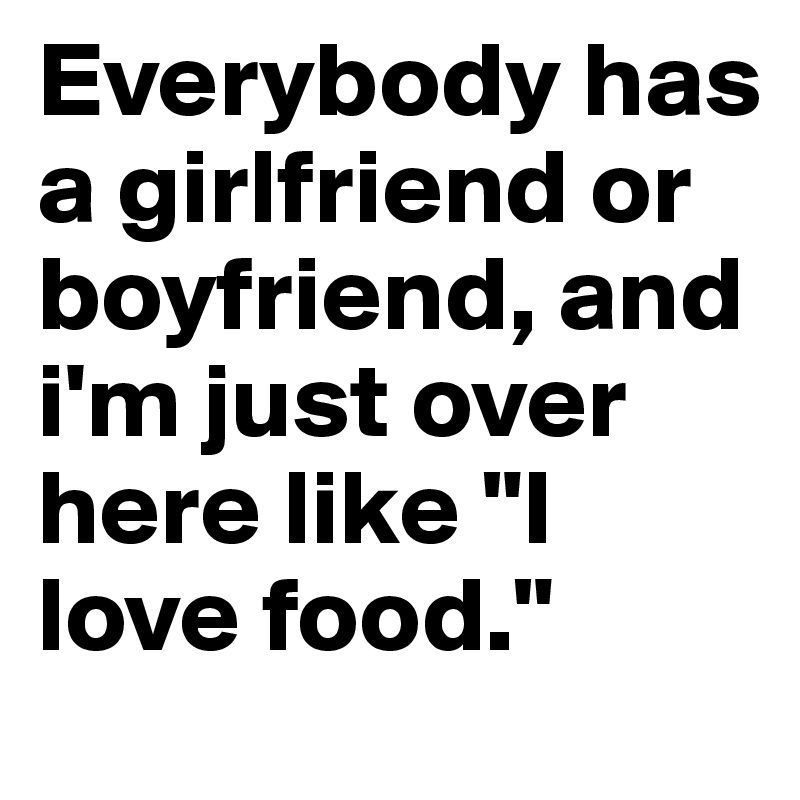 Everybody has a girlfriend or boyfriend, and i'm just over here like "I love food."