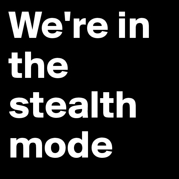 We're in the stealth
mode