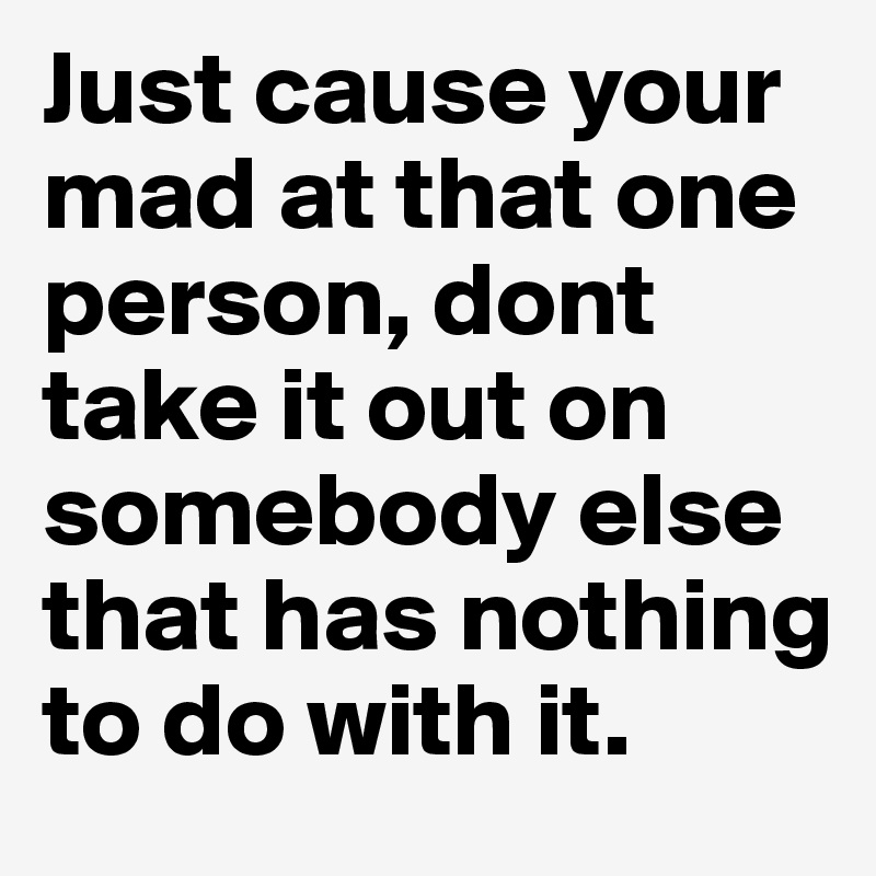 Just cause your mad at that one person, dont take it out on somebody else that has nothing to do with it.	