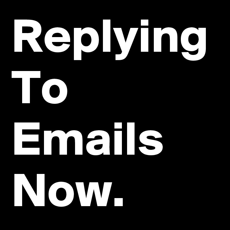Replying To Emails Now.