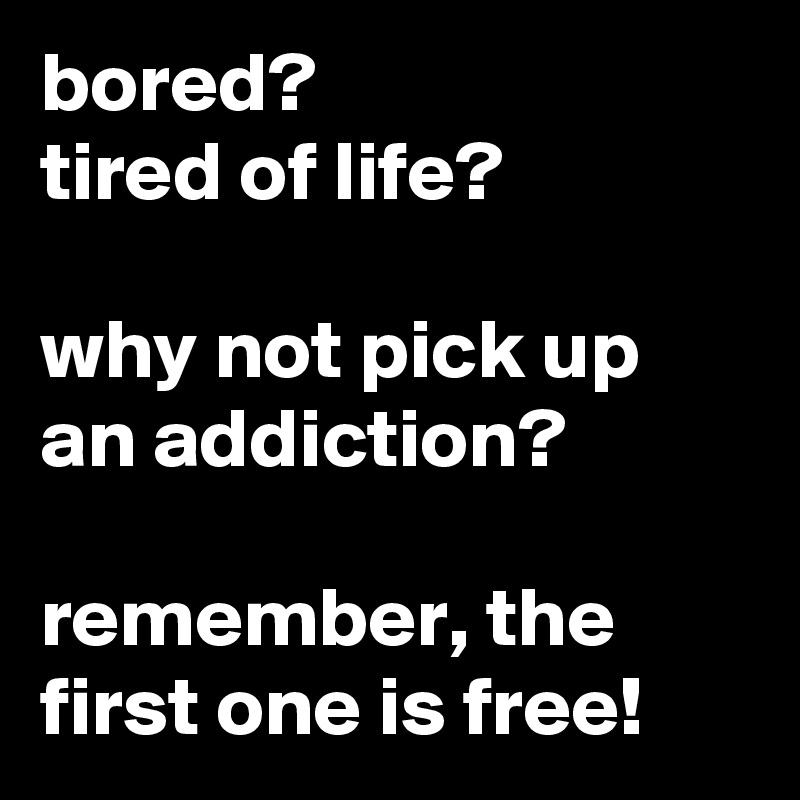 bored? 
tired of life? 

why not pick up an addiction?

remember, the first one is free!