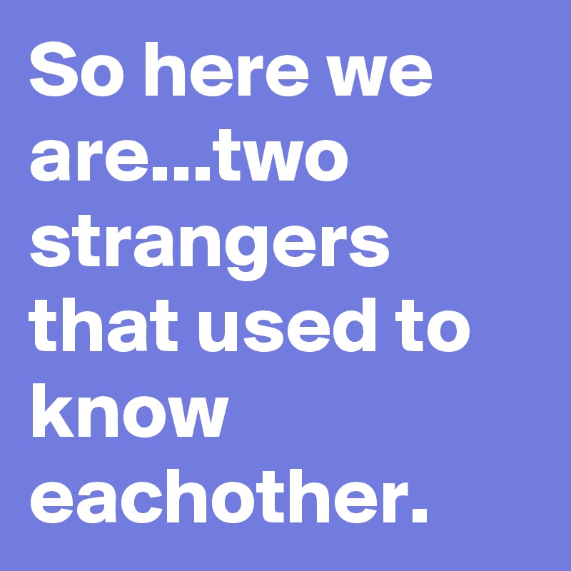 So here we are...two strangers that used to know eachother.