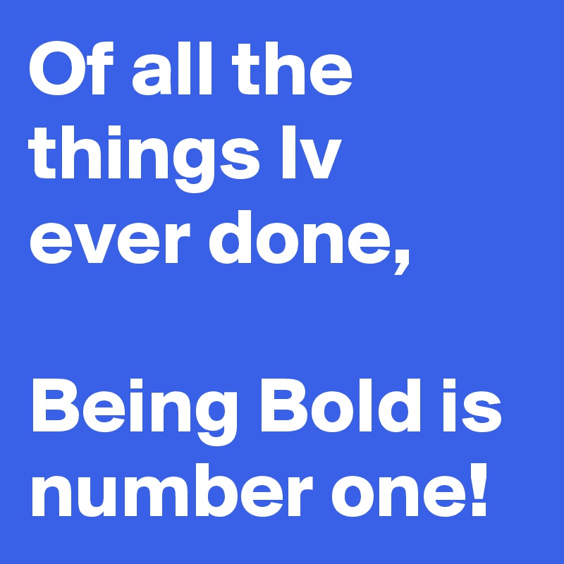 Of all the things Iv ever done, 

Being Bold is number one!