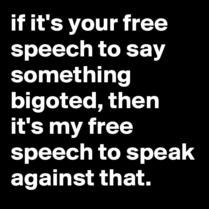 if it's your free speech to say something bigoted, then it's my free speech to speak against that.