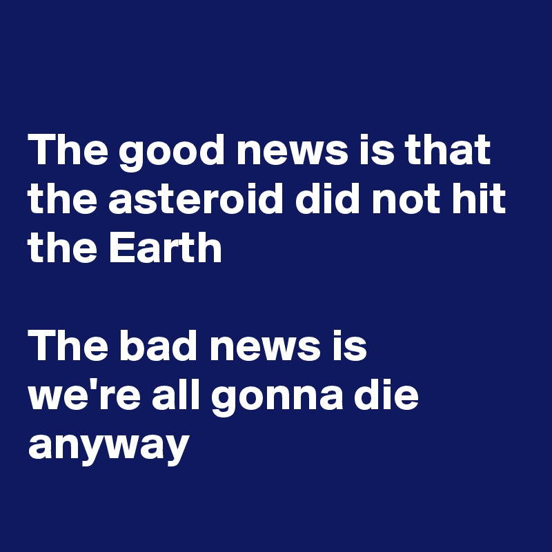 

The good news is that the asteroid did not hit the Earth

The bad news is
we're all gonna die
anyway
