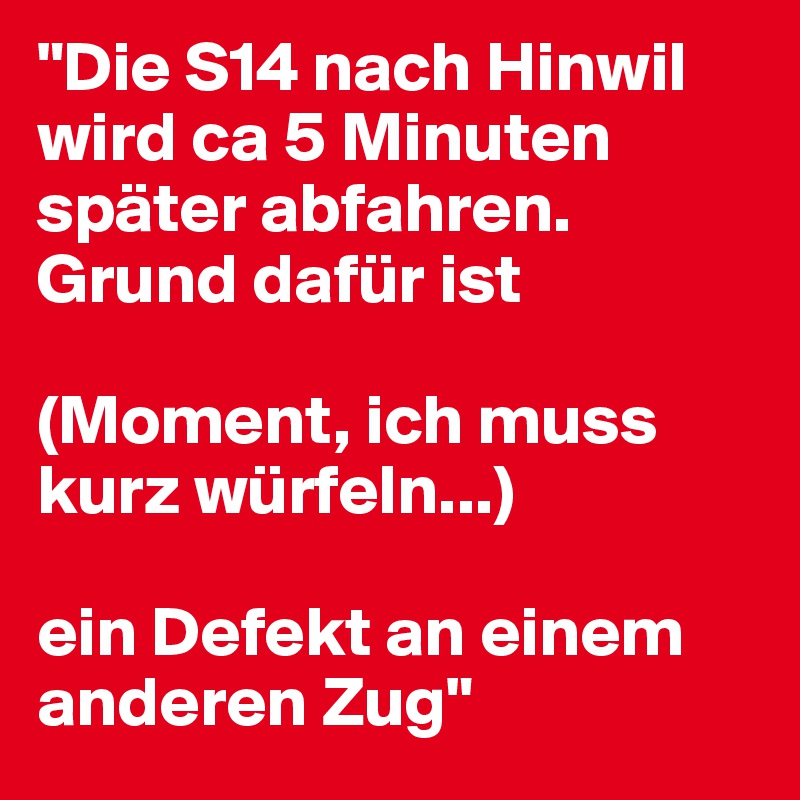 "Die S14 nach Hinwil wird ca 5 Minuten später abfahren. Grund dafür ist

(Moment, ich muss kurz würfeln...)

ein Defekt an einem anderen Zug"