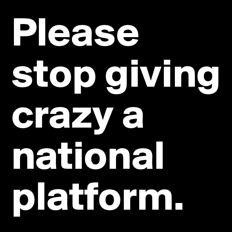 Please stop giving crazy a national platform.