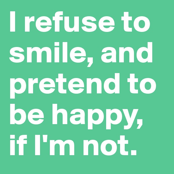 I refuse to smile, and pretend to be happy, if I'm not.  