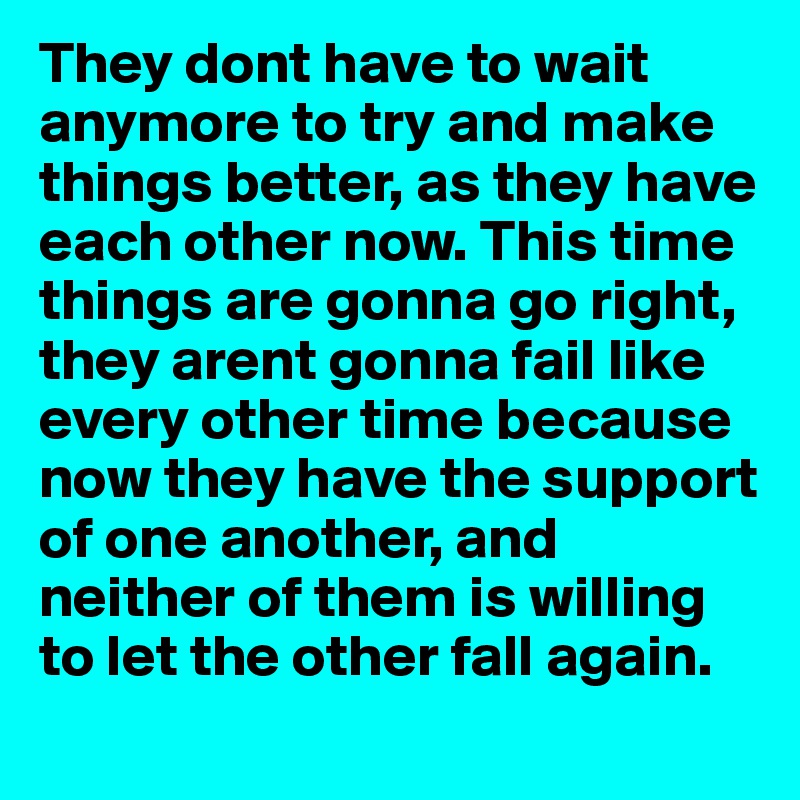 They dont have to wait anymore to try and make things better, as they have each other now. This time things are gonna go right, they arent gonna fail like every other time because now they have the support of one another, and neither of them is willing to let the other fall again.