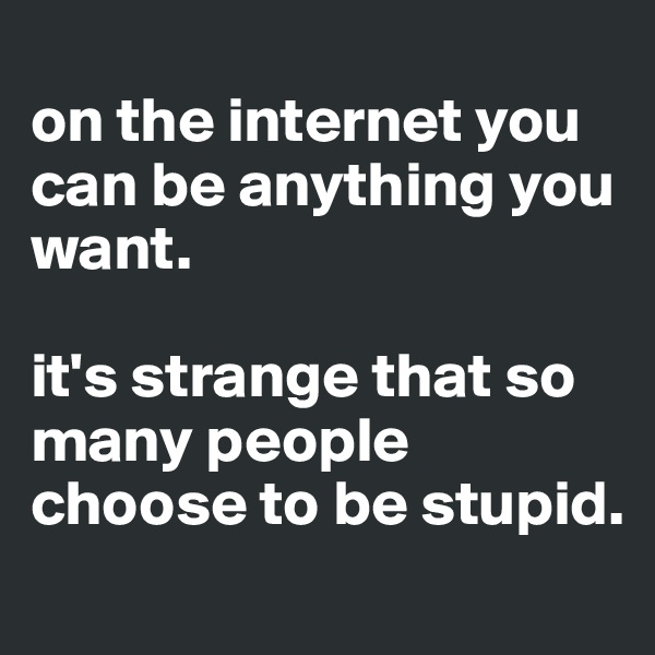 
on the internet you can be anything you want.

it's strange that so many people choose to be stupid.
