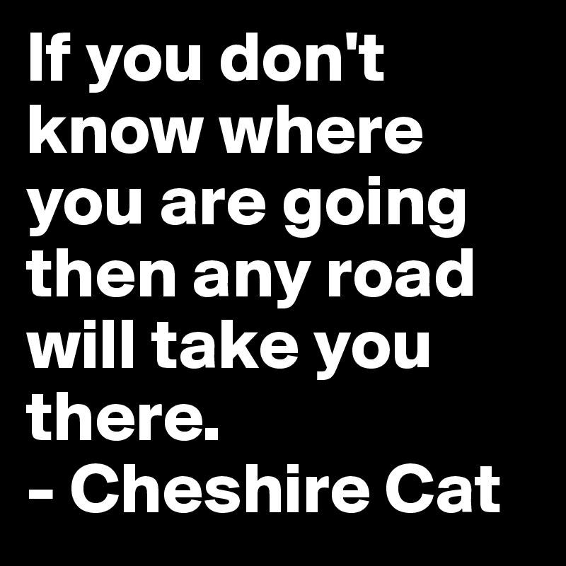 If you don't know where you are going then any road will take you there.
- Cheshire Cat