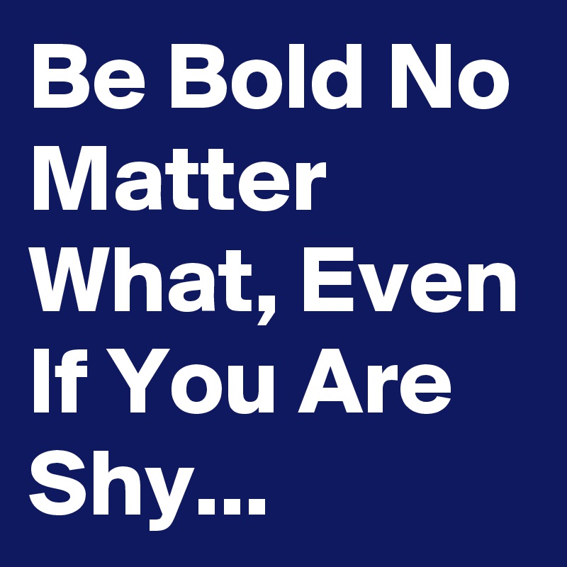 Be Bold No Matter What, Even If You Are Shy...