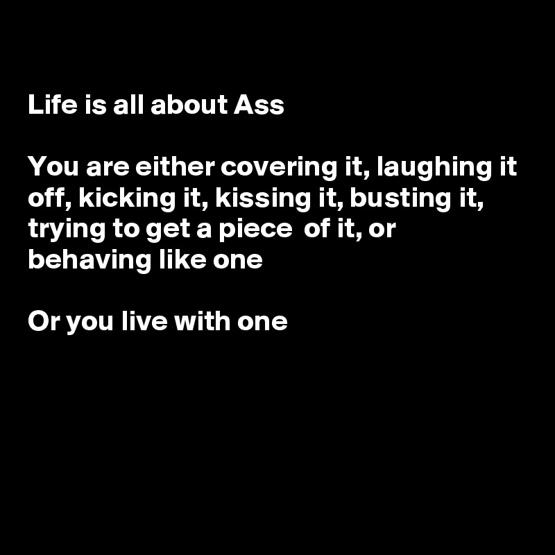 

Life is all about Ass

You are either covering it, laughing it off, kicking it, kissing it, busting it, trying to get a piece  of it, or behaving like one

Or you live with one 





