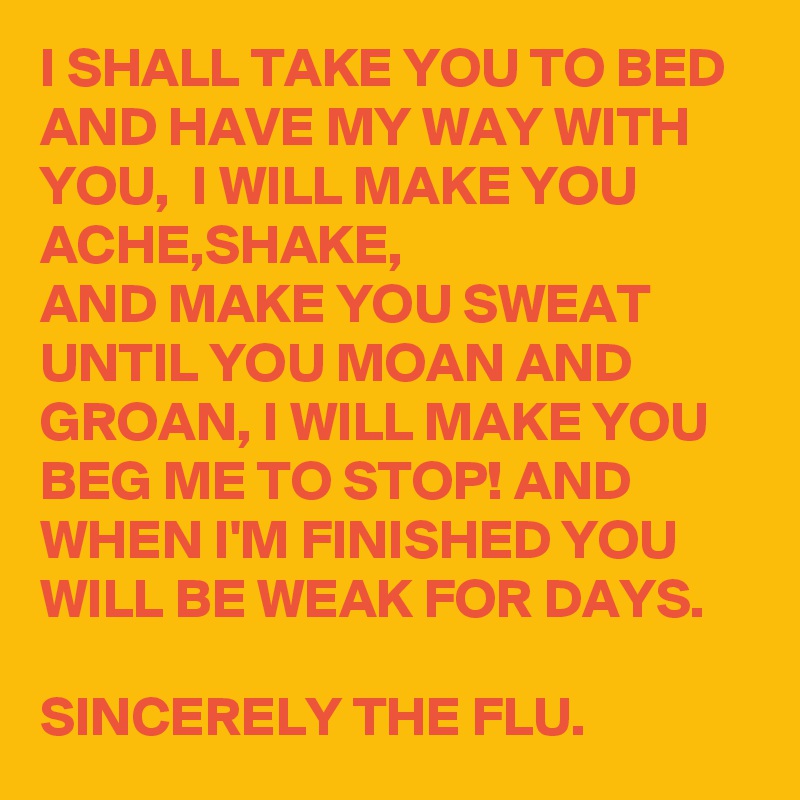 I SHALL TAKE YOU TO BED AND HAVE MY WAY WITH YOU,  I WILL MAKE YOU ACHE,SHAKE,
AND MAKE YOU SWEAT UNTIL YOU MOAN AND GROAN, I WILL MAKE YOU BEG ME TO STOP! AND WHEN I'M FINISHED YOU WILL BE WEAK FOR DAYS.

SINCERELY THE FLU.