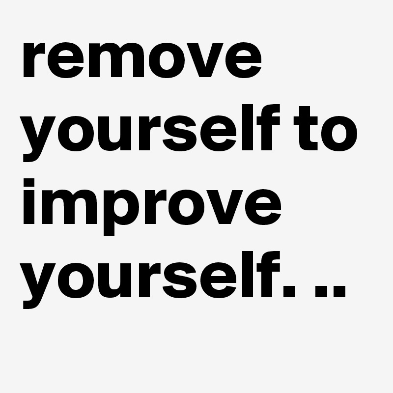 remove
yourself to improve yourself. ..