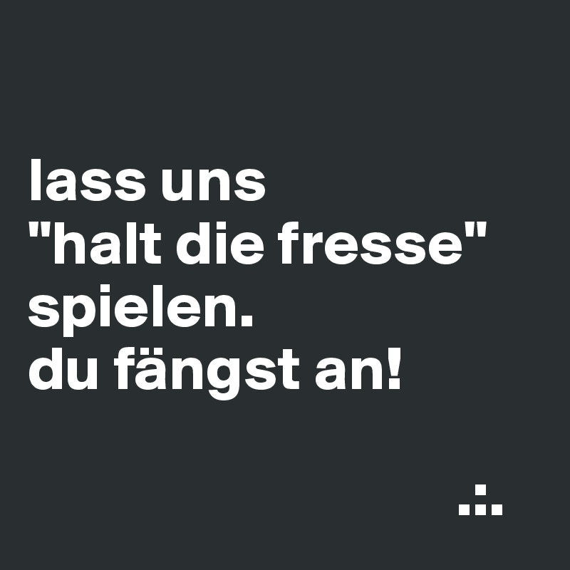 

lass uns
"halt die fresse" spielen.
du fängst an!

                                  .:.