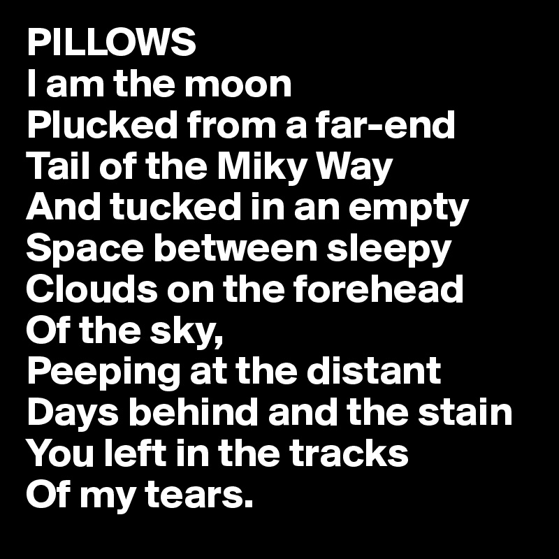 PILLOWS
I am the moon
Plucked from a far-end
Tail of the Miky Way
And tucked in an empty
Space between sleepy
Clouds on the forehead
Of the sky,
Peeping at the distant
Days behind and the stain
You left in the tracks
Of my tears.