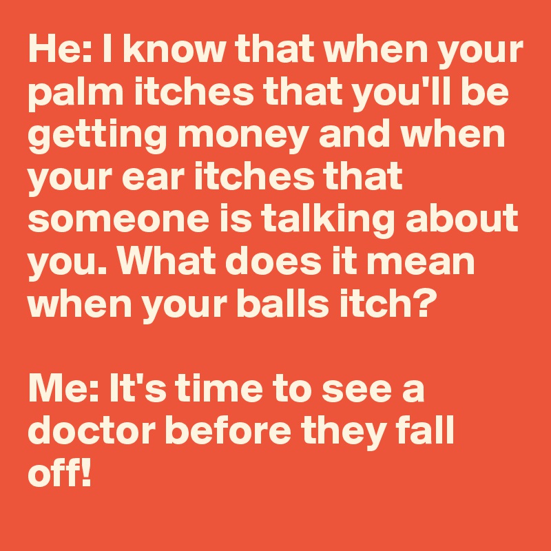 He: I know that when your palm itches that you'll be getting money and when your ear itches that someone is talking about you. What does it mean when your balls itch?

Me: It's time to see a doctor before they fall off!