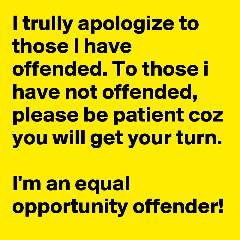 I trully apologize to those I have offended. To those i have not offended, please be patient coz you will get your turn.

I'm an equal opportunity offender!