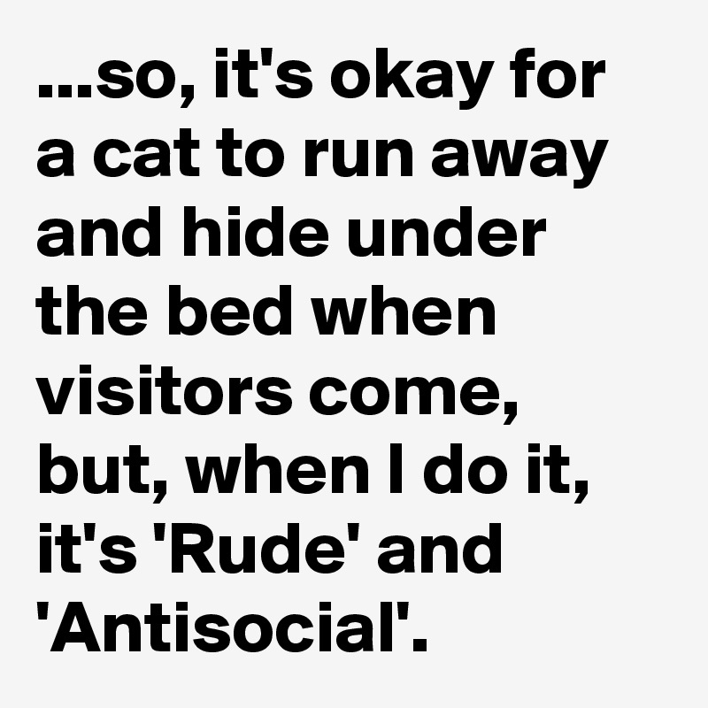 ...so, it's okay for a cat to run away and hide under the bed when visitors come, but, when I do it, it's 'Rude' and 'Antisocial'.