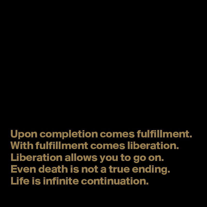 









Upon completion comes fulfillment.
With fulfillment comes liberation.
Liberation allows you to go on.
Even death is not a true ending.
Life is infinite continuation.