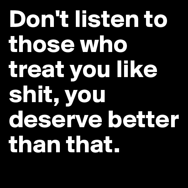 Don't listen to those who treat you like shit, you deserve better than that.