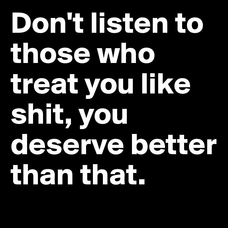 Don't listen to those who treat you like shit, you deserve better than that.