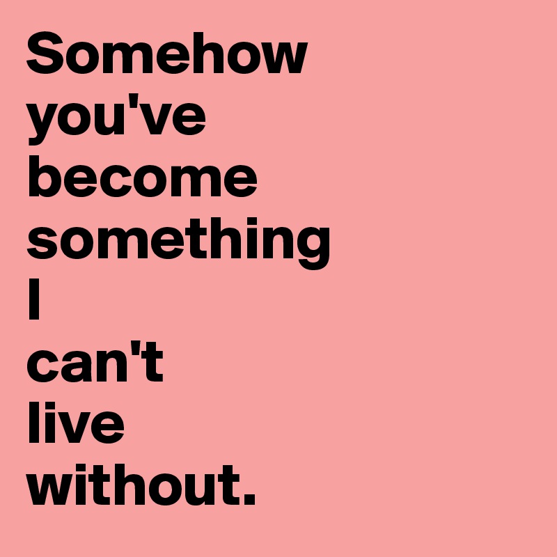 Somehow 
you've 
become something 
I 
can't
live 
without.