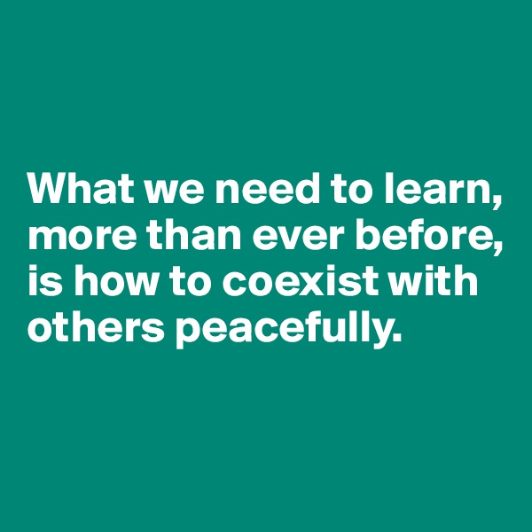 


What we need to learn, more than ever before, is how to coexist with others peacefully. 


