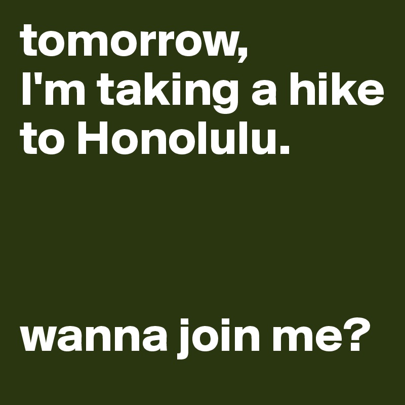 tomorrow,
I'm taking a hike to Honolulu. 



wanna join me?