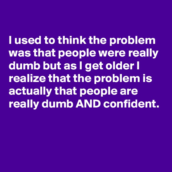 

I used to think the problem was that people were really dumb but as I get older I realize that the problem is actually that people are really dumb AND confident.



