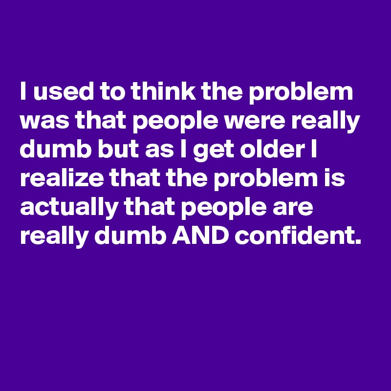 

I used to think the problem was that people were really dumb but as I get older I realize that the problem is actually that people are really dumb AND confident.



