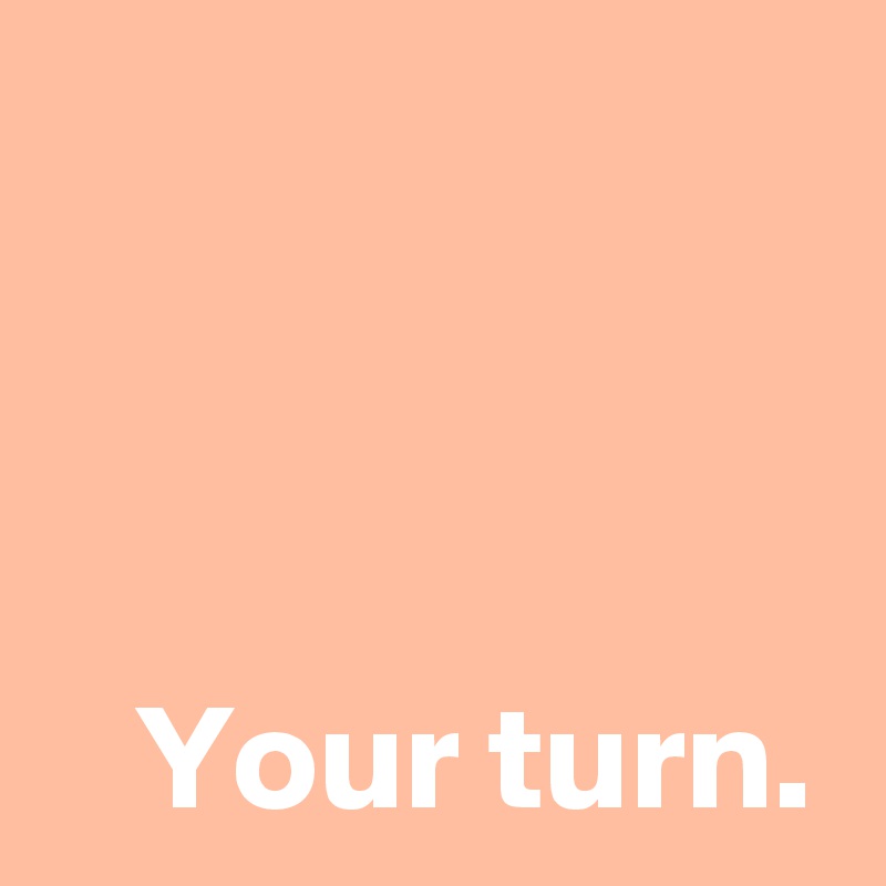 



Your turn.